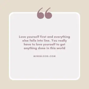 Love yourself first and everything else falls into line. You really have to love yourself to get anything done in this world