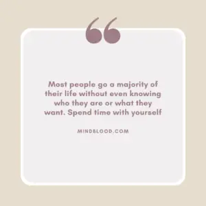 Most people go a majority of their life without even knowing who they are or what they want. Spend time with yourself