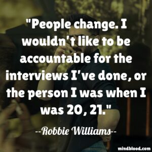 People change. I wouldn’t like to be accountable for the interviews I’ve done, or the person I was when I was 20, 21.