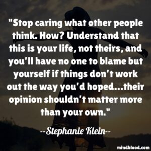 Stop caring what other people think. How? Understand that this is your life, not theirs, and you’ll have no one to blame but yourself if things don’t work out the way you’d hoped…their opinion shouldn’t matter more than your own.