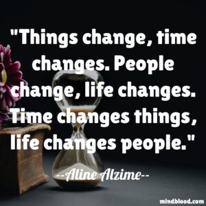 Things change, time changes. People change, life changes. Time changes things, life changes people.