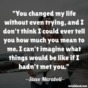 You changed my life without even trying, and I don't think I could ever tell you how much you mean to me. I can't imagine what things would be like if I hadn't met you.