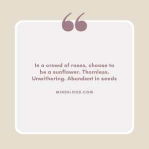 In a crowd of roses, choose to be a sunflower. Thornless. Unwithering. Abundant in seeds
