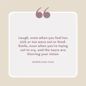 Laugh, even when you feel too sick or too worn out or tired. Smile, even when you’re trying not to cry, and the tears are blurring your vision