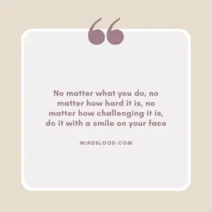 No matter what you do, no matter how hard it is, no matter how challenging it is, do it with a smile on your face