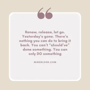 Renew, release, let go. Yesterday’s gone. There’s nothing you can do to bring it back. You can’t “should’ve” done something. You can only DO something