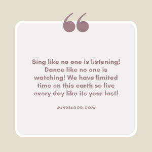 Sing like no one is listening! Dance like no one is watching! We have limited time on this earth so live every day like its your last!