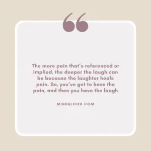 The more pain that’s referenced or implied, the deeper the laugh can be because the laughter heals pain. So, you’ve got to have the pain, and then you have the laugh