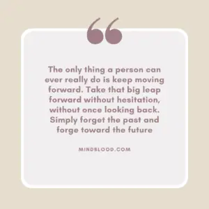 The only thing a person can ever really do is keep moving forward. Take that big leap forward without hesitation, without once looking back. Simply forget the past and forge toward the future