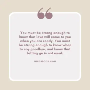 You must be strong enough to know that love will come to you when you are ready. You must be strong enough to know when to say goodbye, and know that letting go is not weak