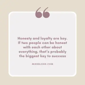 Honesty and loyalty are key. If two people can be honest with each other about everything, that’s probably the biggest key to success