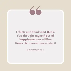 I think and think and think. I’ve thought myself out of happiness one million times, but never once into it