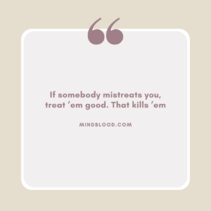 If somebody mistreats you, treat ’em good. That kills ’em