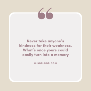 Never take anyone’s kindness for their weakness. What’s once yours could easily turn into a memory