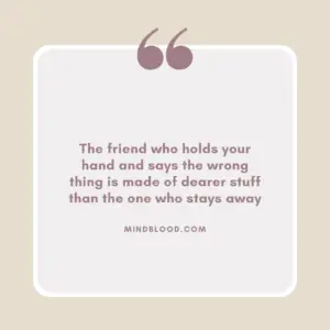 The friend who holds your hand and says the wrong thing is made of dearer stuff than the one who stays away