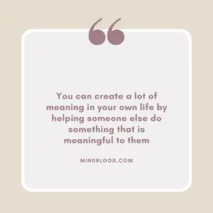 You can create a lot of meaning in your own life by helping someone else do something that is meaningful to them