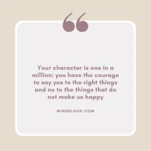 Your character is one in a million; you have the courage to say yes to the right things and no to the things that do not make us happy