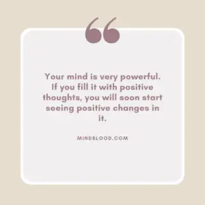 Your mind is very powerful. If you fill it with positive thoughts, you will soon start seeing positive changes in it