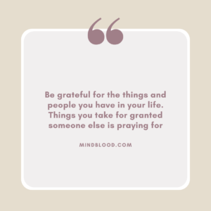 Be grateful for the things and people you have in your life. Things you take for granted someone else is praying for