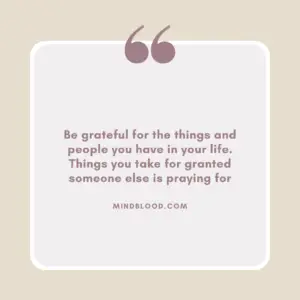 Be grateful for the things and people you have in your life. Things you take for granted someone else is praying for