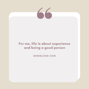 For me, life is about experience and being a good person