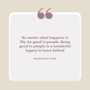 No matter what happens in life, be good to people. Being good to people is a wonderful legacy to leave behind