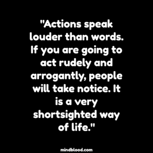 "Actions speak louder than words. If you are going to act rudely and arrogantly, people will take notice. It is a very shortsighted way of life."
