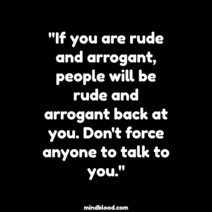 "If you are rude and arrogant, people will be rude and arrogant back at you. Don't force anyone to talk to you."