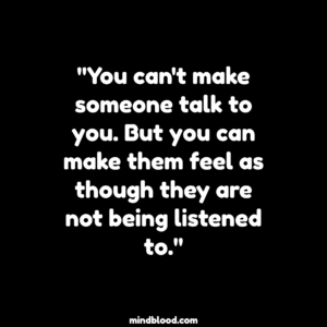 "You can't make someone talk to you. But you can make them feel as though they are not being listened to."